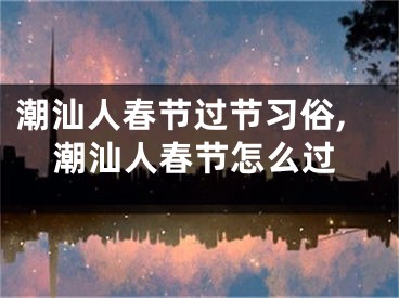 潮汕人春节过节习俗,潮汕人春节怎么过