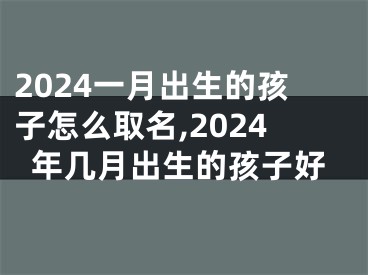 2024一月出生的孩子怎么取名,2024年几月出生的孩子好