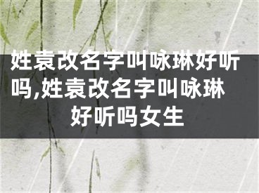 姓袁改名字叫咏琳好听吗,姓袁改名字叫咏琳好听吗女生