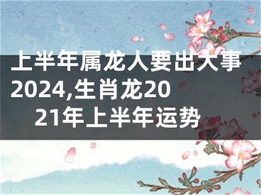 上半年属龙人要出大事2024,生肖龙2021年上半年运势