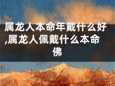 属龙人本命年戴什么好,属龙人佩戴什么本命佛