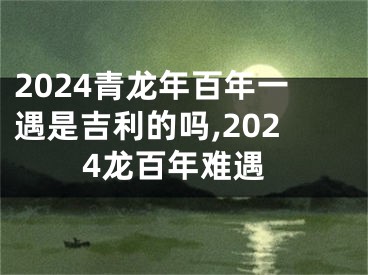 2024青龙年百年一遇是吉利的吗,2024龙百年难遇