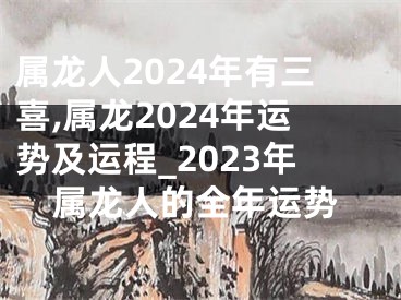 属龙人2024年有三喜,属龙2024年运势及运程_2023年属龙人的全年运势