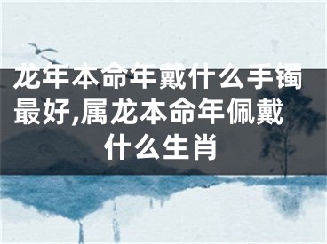 龙年本命年戴什么手镯最好,属龙本命年佩戴什么生肖