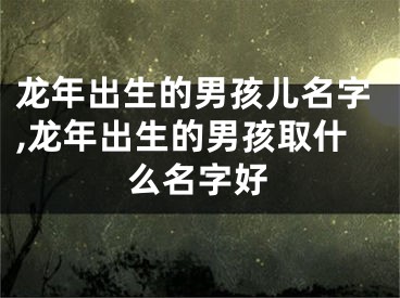 龙年出生的男孩儿名字,龙年出生的男孩取什么名字好