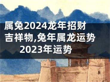 属兔2024龙年招财吉祥物,兔年属龙运势2023年运势