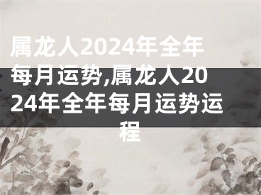 属龙人2024年全年每月运势,属龙人2024年全年每月运势运程