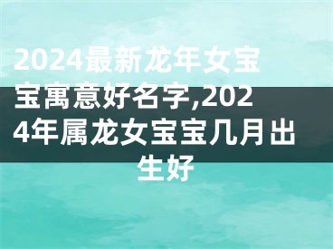 2024最新龙年女宝宝寓意好名字,2024年属龙女宝宝几月出生好