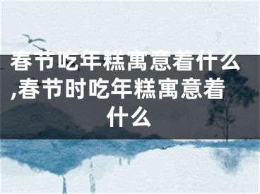 春节吃年糕寓意着什么,春节时吃年糕寓意着什么