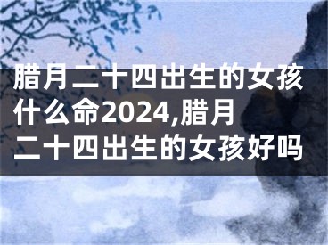 腊月二十四出生的女孩什么命2024,腊月二十四出生的女孩好吗