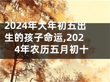 2024年大年初五出生的孩子命运,2024年农历五月初十