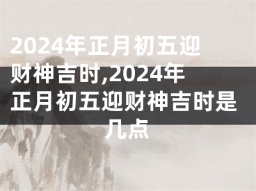 2024年正月初五迎财神吉时,2024年正月初五迎财神吉时是几点