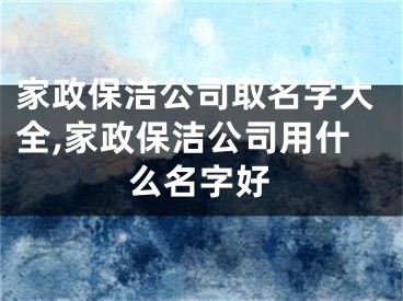 家政保洁公司取名字大全,家政保洁公司用什么名字好