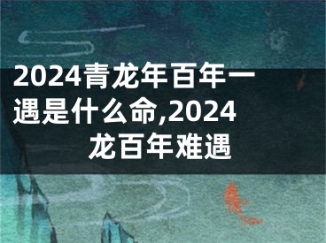 2024青龙年百年一遇是什么命,2024龙百年难遇