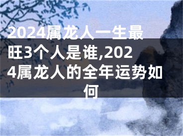 2024属龙人一生最旺3个人是谁,2024属龙人的全年运势如何