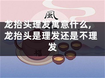 龙抬头理发寓意什么,龙抬头是理发还是不理发