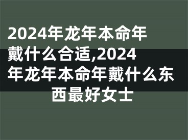 2024年龙年本命年戴什么合适,2024年龙年本命年戴什么东西最好女士