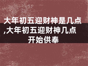 大年初五迎财神是几点,大年初五迎财神几点开始供奉