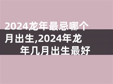 2024龙年最忌哪个月出生,2024年龙年几月出生最好