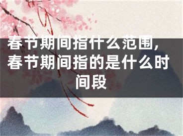 春节期间指什么范围,春节期间指的是什么时间段