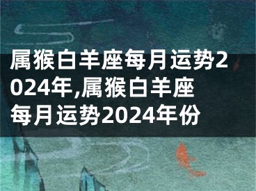 属猴白羊座每月运势2024年,属猴白羊座每月运势2024年份