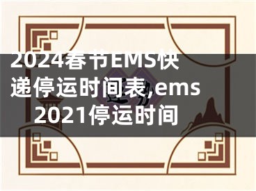 2024春节EMS快递停运时间表,ems2021停运时间