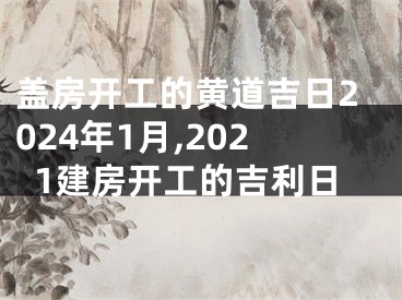 盖房开工的黄道吉日2024年1月,2021建房开工的吉利日