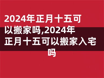 2024年正月十五可以搬家吗,2024年正月十五可以搬家入宅吗