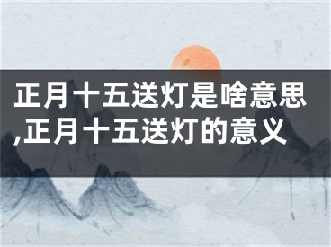 正月十五送灯是啥意思,正月十五送灯的意义