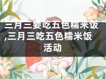 三月三要吃五色糯米饭,三月三吃五色糯米饭活动