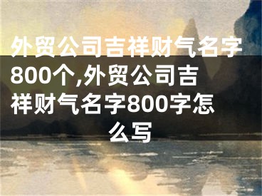 外贸公司吉祥财气名字800个,外贸公司吉祥财气名字800字怎么写