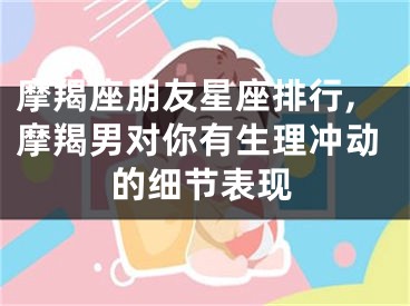 摩羯座朋友星座排行,摩羯男对你有生理冲动的细节表现