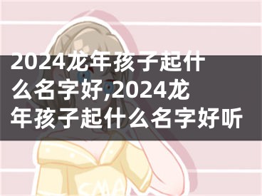 2024龙年孩子起什么名字好,2024龙年孩子起什么名字好听