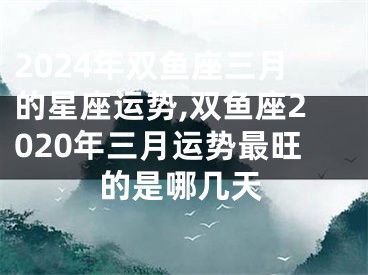 2024年双鱼座三月的星座运势,双鱼座2020年三月运势最旺的是哪几天