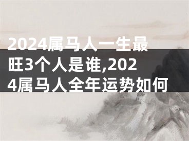 2024属马人一生最旺3个人是谁,2024属马人全年运势如何