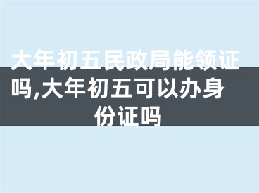 大年初五民政局能领证吗,大年初五可以办身份证吗