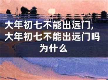 大年初七不能出远门,大年初七不能出远门吗为什么