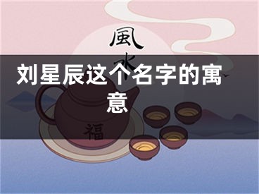  刘星辰这个名字的寓意 