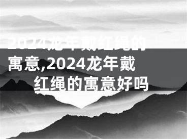 2024龙年戴红绳的寓意,2024龙年戴红绳的寓意好吗