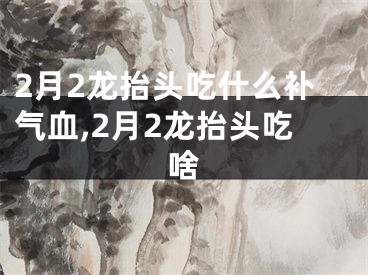 2月2龙抬头吃什么补气血,2月2龙抬头吃啥