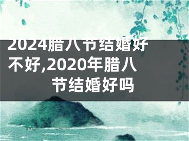 2024腊八节结婚好不好,2020年腊八节结婚好吗