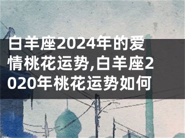 白羊座2024年的爱情桃花运势,白羊座2020年桃花运势如何