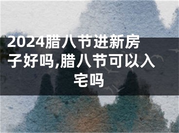 2024腊八节进新房子好吗,腊八节可以入宅吗