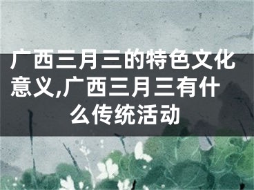 广西三月三的特色文化意义,广西三月三有什么传统活动