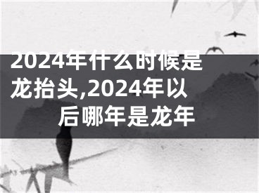 2024年什么时候是龙抬头,2024年以后哪年是龙年