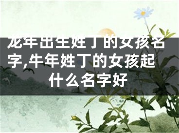 龙年出生姓丁的女孩名字,牛年姓丁的女孩起什么名字好