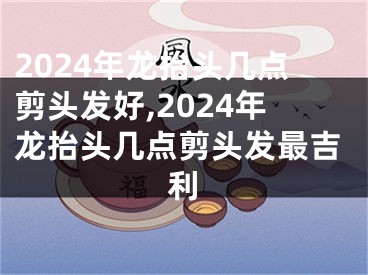 2024年龙抬头几点剪头发好,2024年龙抬头几点剪头发最吉利