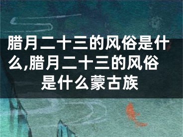 腊月二十三的风俗是什么,腊月二十三的风俗是什么蒙古族