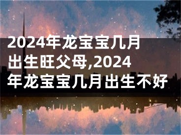 2024年龙宝宝几月出生旺父母,2024年龙宝宝几月出生不好