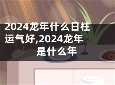 2024龙年什么日柱运气好,2024龙年是什么年